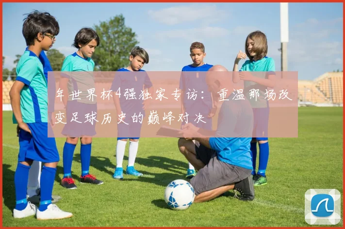 年世界杯4强独家专访:重温那场改变足球历史的巅峰对决
