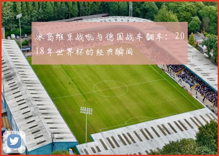 冰岛维京战吼与德国战车翻车:2018年世界杯的经典瞬间