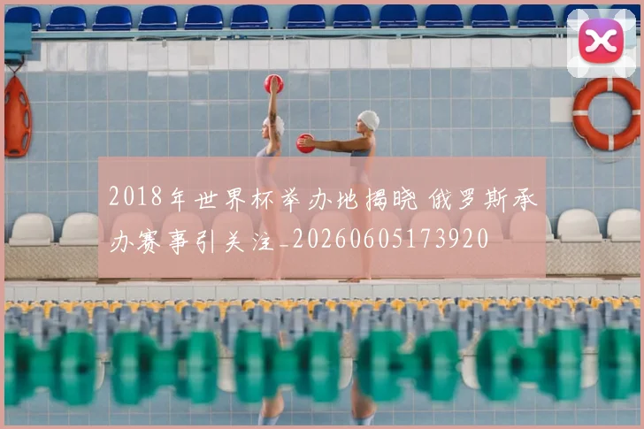 2018年世界杯举办地揭晓 俄罗斯承办赛事引关注_20260605173920