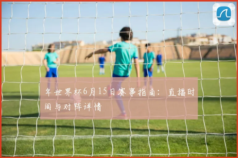 年世界杯6月15日赛事指南:直播时间与对阵详情