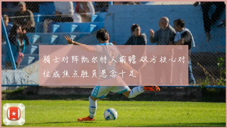 骑士对阵凯尔特人前瞻 双方核心对位成焦点胜负悬念十足