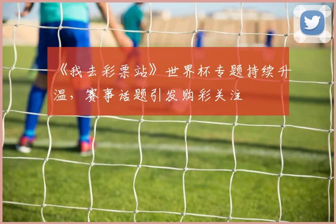 《我去彩票站》世界杯专题持续升温，赛事话题引发购彩关注