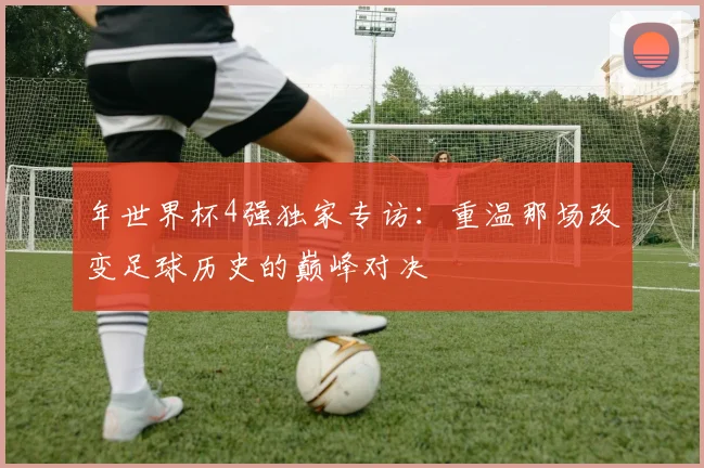 年世界杯4强独家专访:重温那场改变足球历史的巅峰对决
