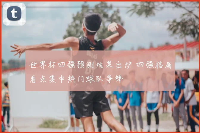世界杯四强预测结果出炉 四强格局看点集中热门球队争锋