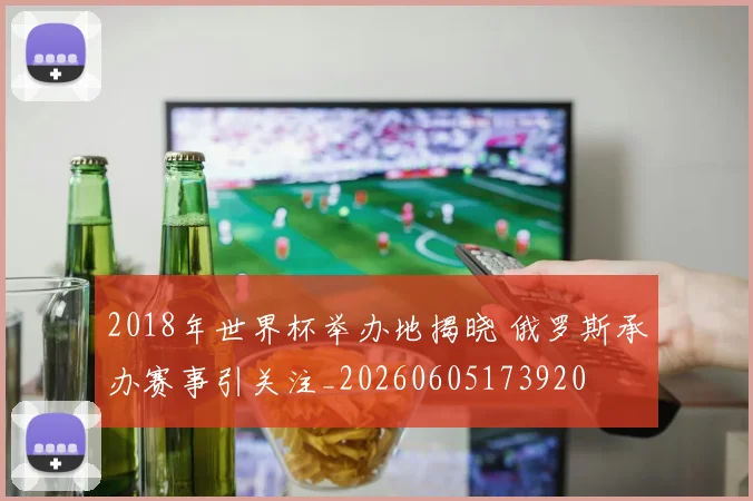 2018年世界杯举办地揭晓 俄罗斯承办赛事引关注_20260605173920