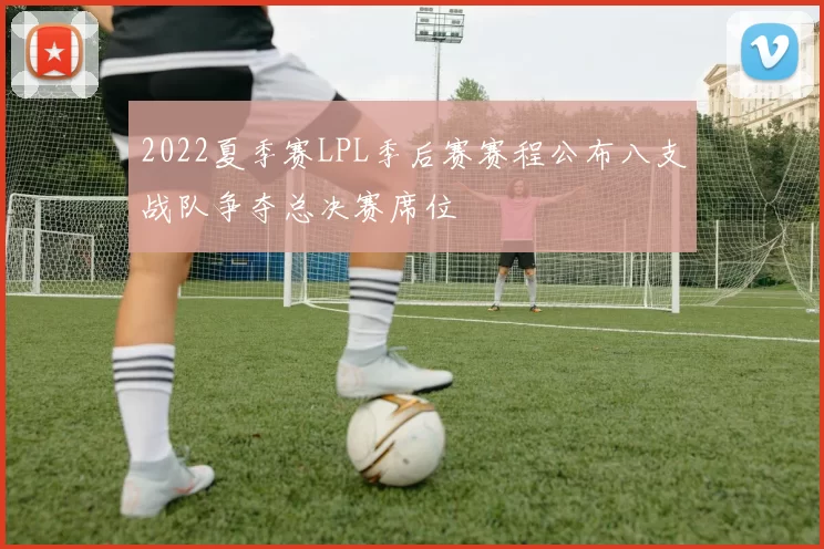 2022夏季赛LPL季后赛赛程公布八支战队争夺总决赛席位