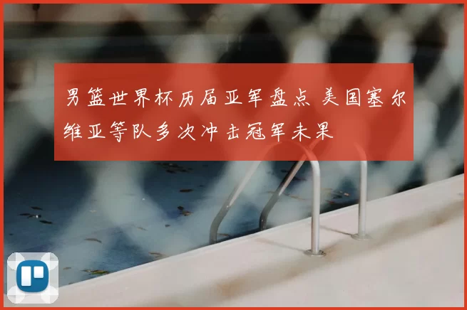 男篮世界杯历届亚军盘点 美国塞尔维亚等队多次冲击冠军未果