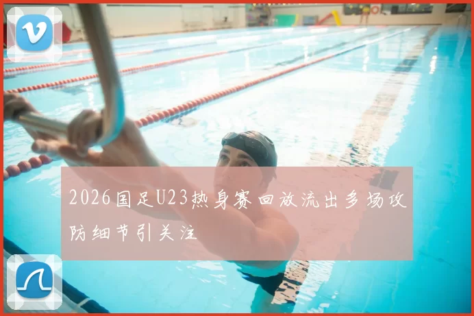 2026国足U23热身赛回放流出多场攻防细节引关注