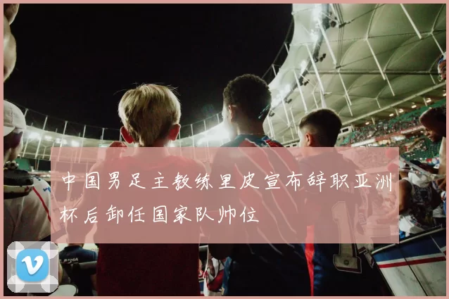 中国男足主教练里皮宣布辞职亚洲杯后卸任国家队帅位