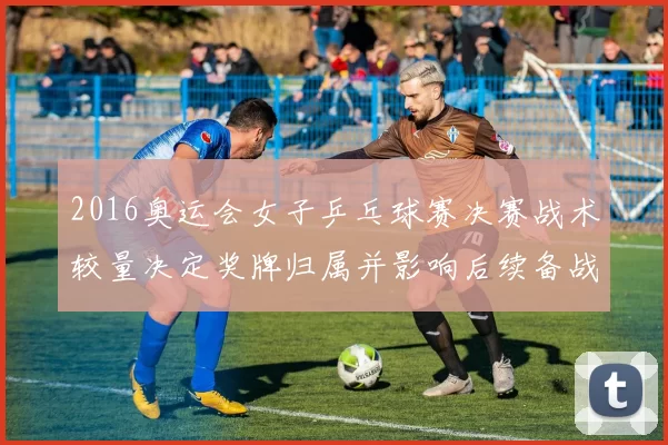 2016奥运会女子乒乓球赛决赛战术较量决定奖牌归属并影响后续备战