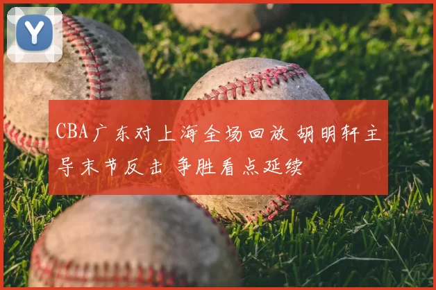 CBA广东对上海全场回放 胡明轩主导末节反击 争胜看点延续