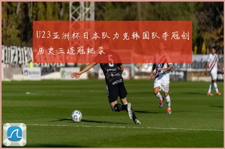 U23亚洲杯日本队力克韩国队夺冠创历史三连冠纪录