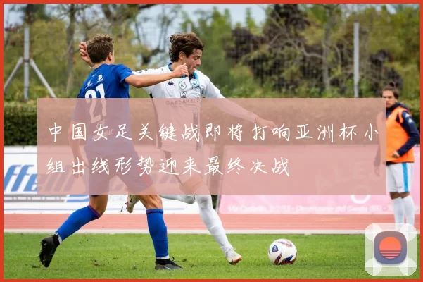 中国女足关键战即将打响亚洲杯小组出线形势迎来最终决战