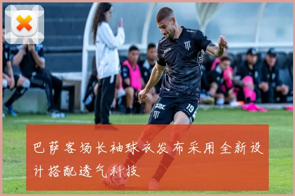 巴萨客场长袖球衣发布采用全新设计搭配透气科技
