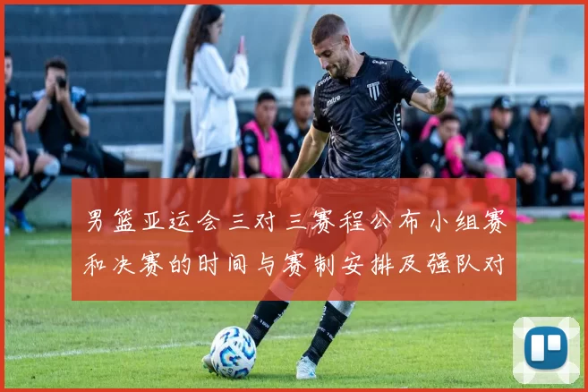 男篮亚运会三对三赛程公布小组赛和决赛的时间与赛制安排及强队对决看点