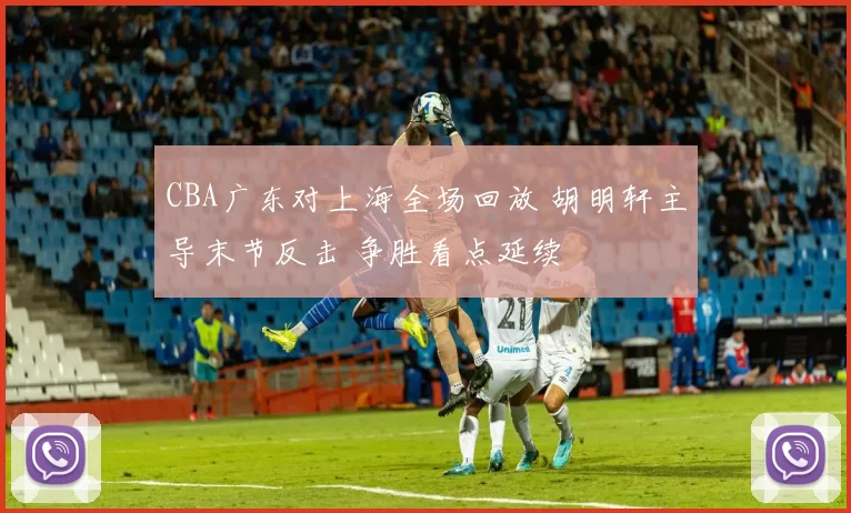 CBA广东对上海全场回放 胡明轩主导末节反击 争胜看点延续