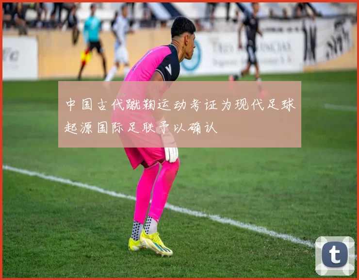中国古代蹴鞠运动考证为现代足球起源国际足联予以确认