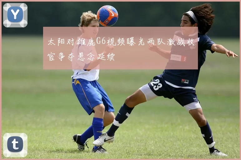 太阳对雄鹿G6视频曝光两队激战收官争夺悬念延续