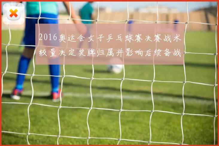 2016奥运会女子乒乓球赛决赛战术较量决定奖牌归属并影响后续备战