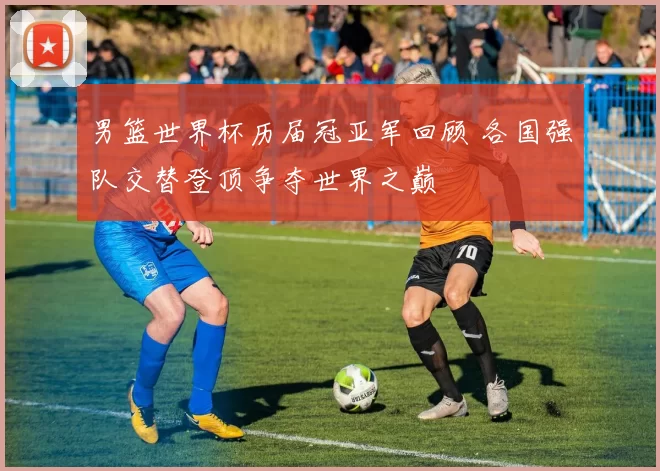 男篮世界杯历届冠亚军回顾 各国强队交替登顶争夺世界之巅