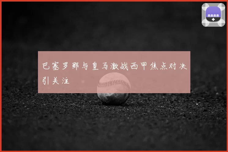 巴塞罗那与皇马激战西甲焦点对决引关注