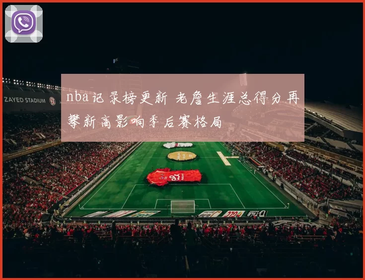 nba记录榜更新 老詹生涯总得分再攀新高影响季后赛格局