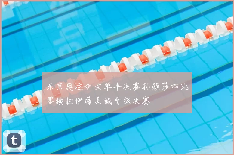 东京奥运会女单半决赛孙颖莎四比零横扫伊藤美诚晋级决赛