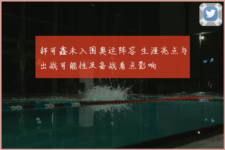 郝可鑫未入围奥运阵容 生涯亮点与出战可能性及备战看点影响