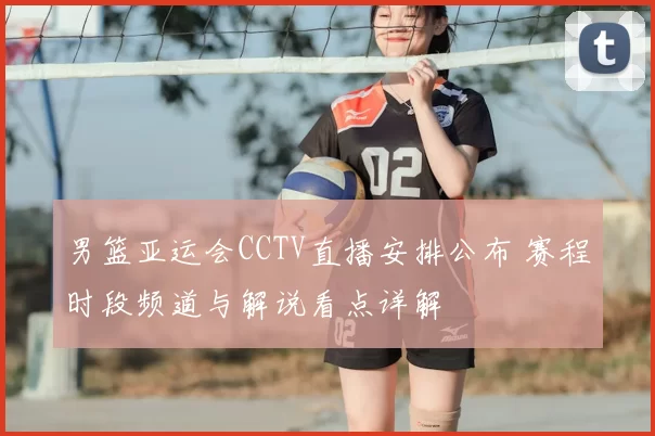 男篮亚运会CCTV直播安排公布 赛程时段频道与解说看点详解