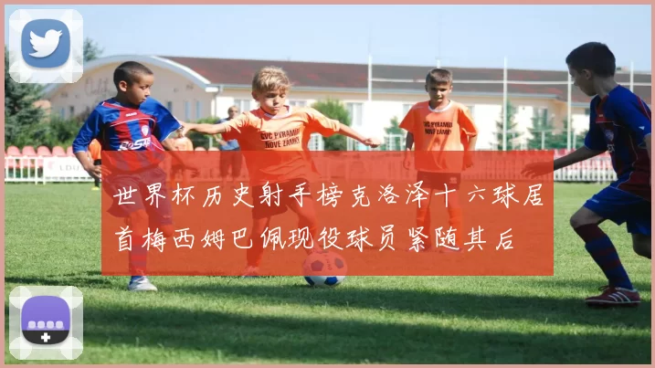 世界杯历史射手榜克洛泽十六球居首梅西姆巴佩现役球员紧随其后