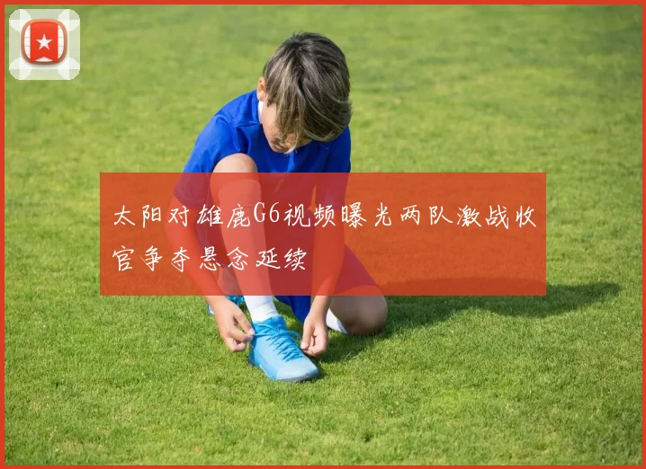 太阳对雄鹿G6视频曝光两队激战收官争夺悬念延续