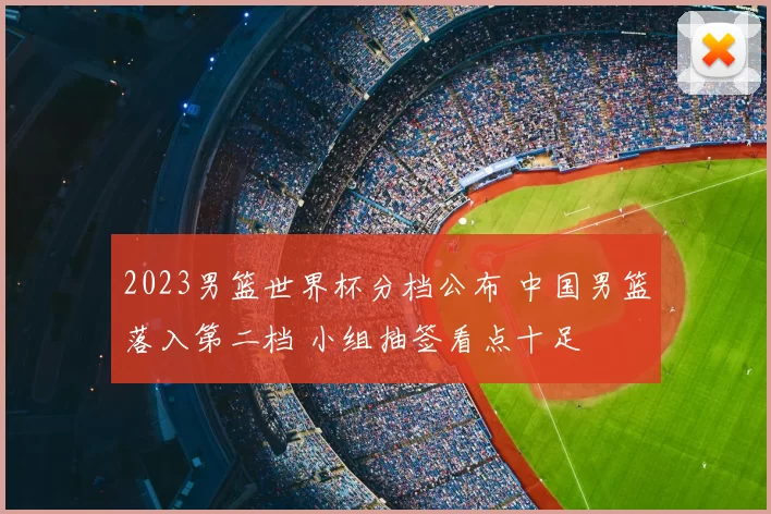 2023男篮世界杯分档公布 中国男篮落入第二档 小组抽签看点十足