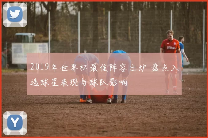 2019年世界杯最佳阵容出炉 盘点入选球星表现与球队影响