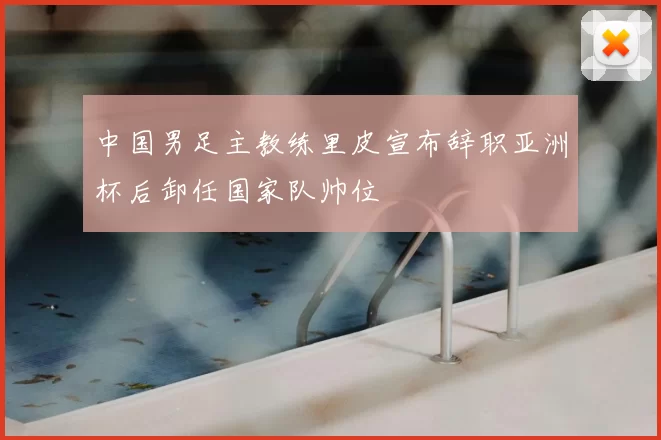 中国男足主教练里皮宣布辞职亚洲杯后卸任国家队帅位