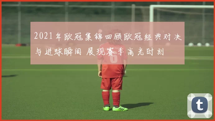 2021年欧冠集锦回顾欧冠经典对决与进球瞬间 展现赛季高光时刻