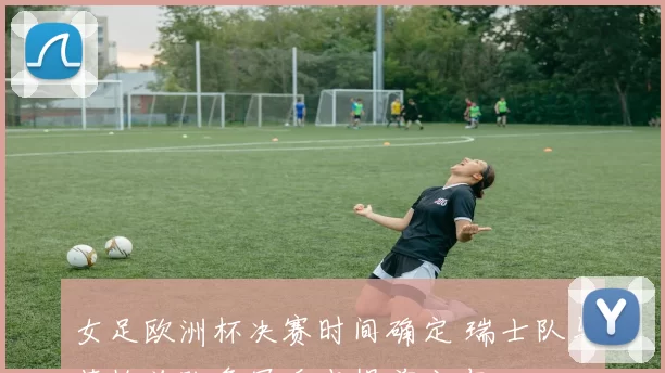 女足欧洲杯决赛时间确定 瑞士队与英格兰队争冠看点提前公布