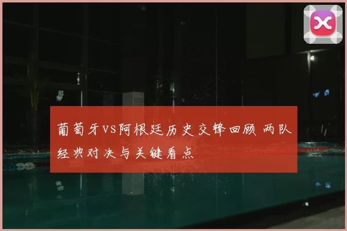 葡萄牙vs阿根廷历史交锋回顾 两队经典对决与关键看点