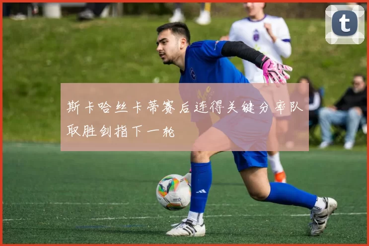 斯卡哈丝卡蒂赛后连得关键分率队取胜剑指下一轮
