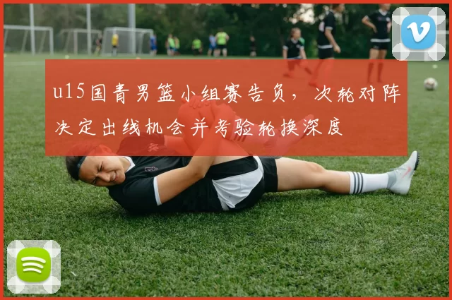 u15国青男篮小组赛告负,次轮对阵决定出线机会并考验轮换深度