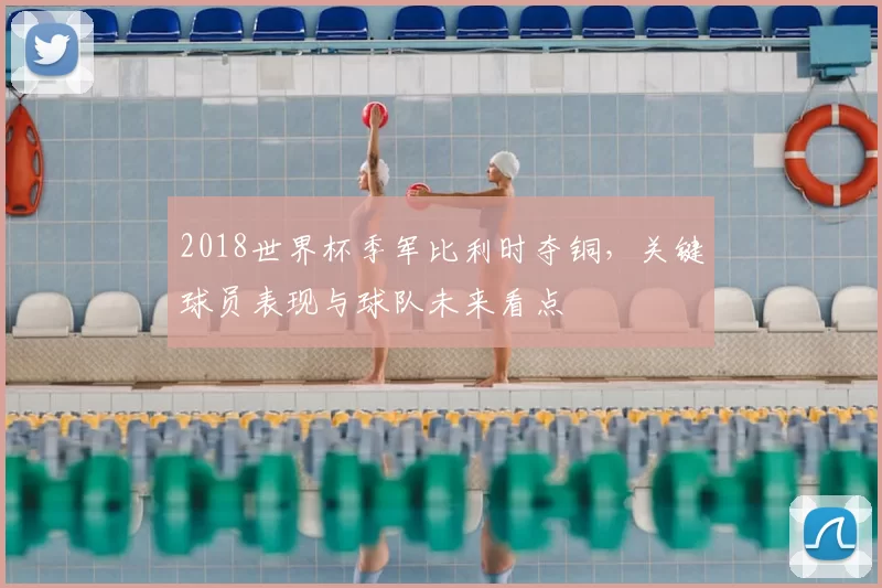 2018世界杯季军比利时夺铜，关键球员表现与球队未来看点