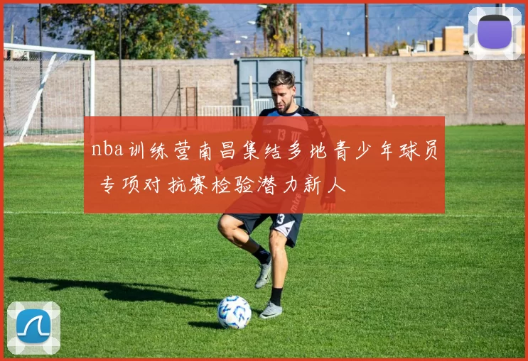 nba训练营南昌集结多地青少年球员 专项对抗赛检验潜力新人