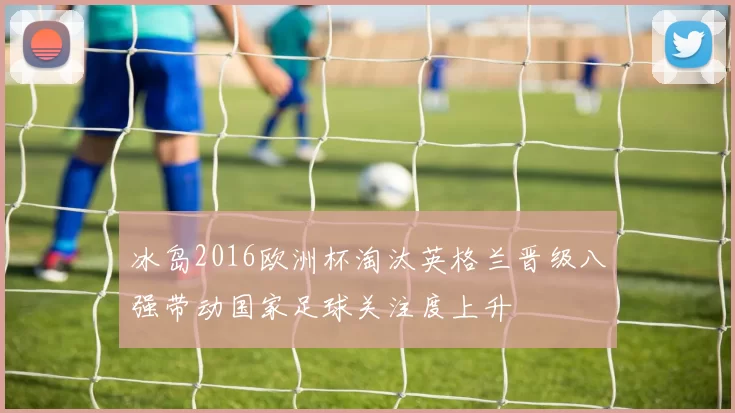冰岛2016欧洲杯淘汰英格兰晋级八强带动国家足球关注度上升