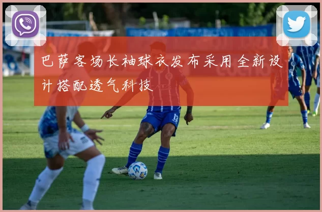 巴萨客场长袖球衣发布采用全新设计搭配透气科技