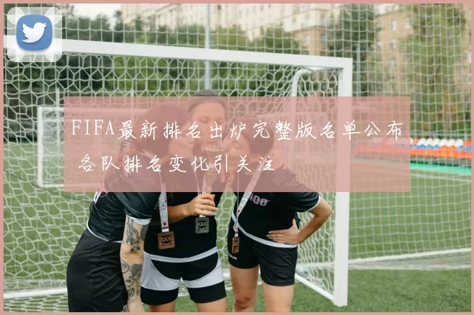 FIFA最新排名出炉完整版名单公布 各队排名变化引关注