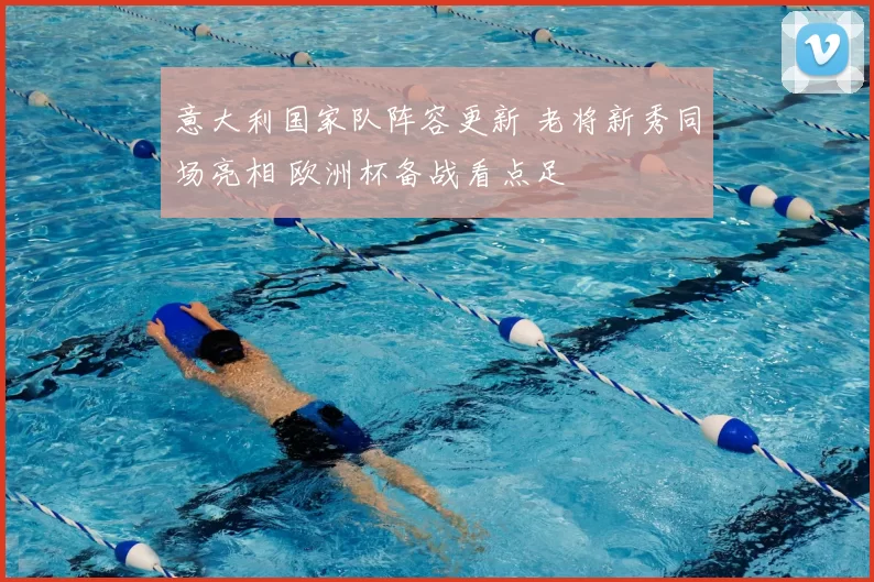意大利国家队阵容更新 老将新秀同场亮相 欧洲杯备战看点足
