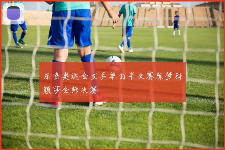 东京奥运会女乒单打半决赛陈梦孙颖莎会师决赛