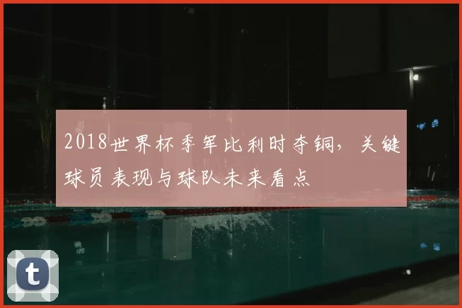 2018世界杯季军比利时夺铜，关键球员表现与球队未来看点