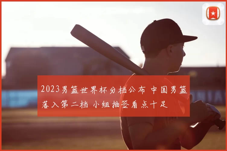 2023男篮世界杯分档公布 中国男篮落入第二档 小组抽签看点十足