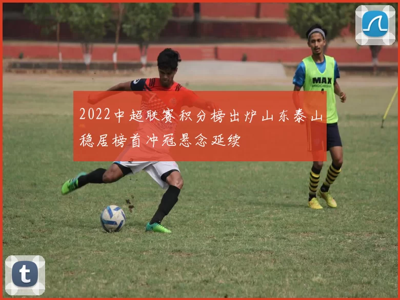 2022中超联赛积分榜出炉山东泰山稳居榜首冲冠悬念延续