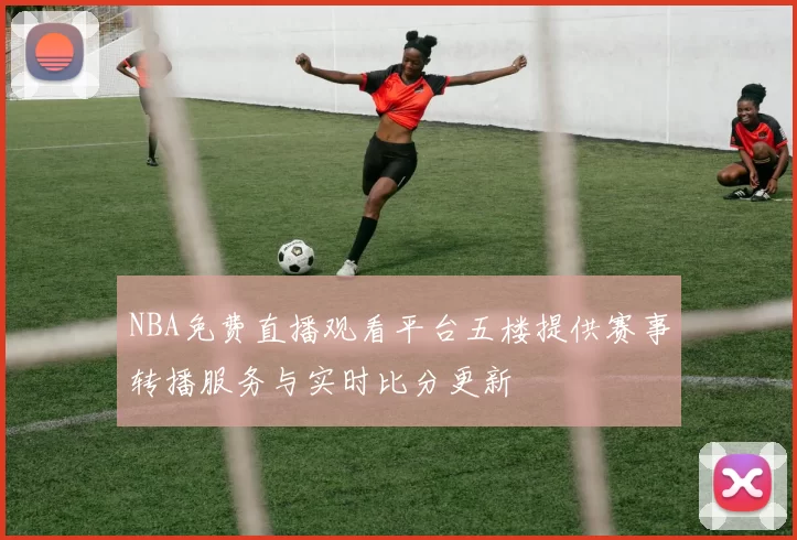 NBA免费直播观看平台五楼提供赛事转播服务与实时比分更新